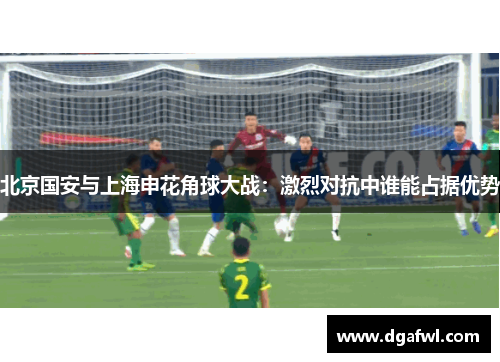 北京国安与上海申花角球大战：激烈对抗中谁能占据优势